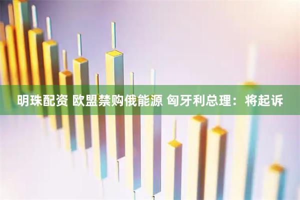 明珠配资 欧盟禁购俄能源 匈牙利总理：将起诉