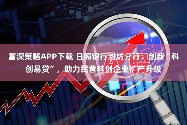 富深策略APP下载 日照银行潍坊分行：创新“科创易贷”，助力民营科创企业扩产升级
